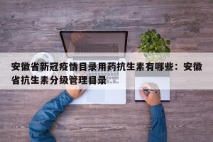 安徽省新冠疫情目录用药抗生素有哪些：安徽省抗生素分级管理目录