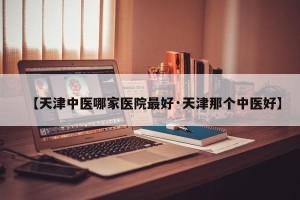 【天津中医哪家医院最好·天津那个中医好】