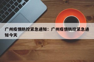 广州疫情防控紧急通知：广州疫情防控紧急通知今天