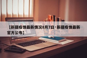 【新疆疫情最新情况8月7日·新疆疫情最新官方公布】
