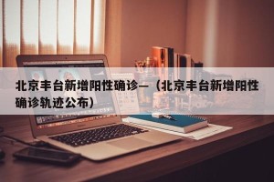 北京丰台新增阳性确诊—（北京丰台新增阳性确诊轨迹公布）