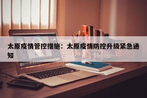 太原疫情管控措施：太原疫情防控升级紧急通知