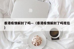 香港疫情解封了吗—（香港疫情解封了吗现在）