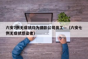 六安7例无症状均为摄影公司员工—（六安七例无症状感染者）