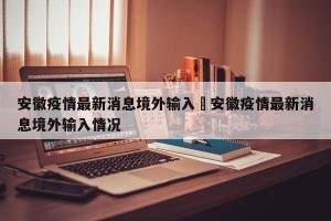 安徽疫情最新消息境外输入›安徽疫情最新消息境外输入情况