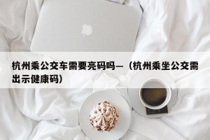 杭州乘公交车需要亮码吗—（杭州乘坐公交需出示健康码）