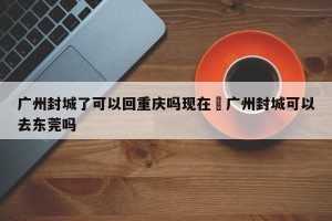 广州封城了可以回重庆吗现在›广州封城可以去东莞吗