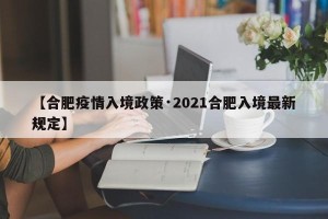 【合肥疫情入境政策·2021合肥入境最新规定】