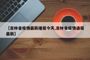 【吉林省疫情最新播报今天,吉林省疫情通报最新】