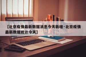 【北京疫情最新数据消息今天新增·北京疫情最新数据统计今天】