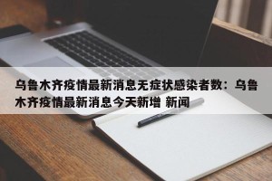 乌鲁木齐疫情最新消息无症状感染者数：乌鲁木齐疫情最新消息今天新增 新闻