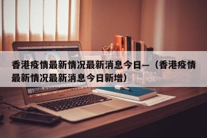 香港疫情最新情况最新消息今日—（香港疫情最新情况最新消息今日新增）