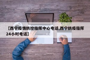 【西宁疫情防控指挥中心电话,西宁防疫指挥24小时电话】