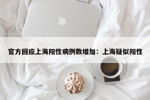 官方回应上海阳性病例数增加：上海疑似阳性