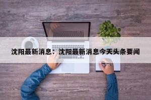 沈阳最新消息：沈阳最新消息今天头条要闻