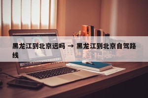 黑龙江到北京远吗 → 黑龙江到北京自驾路线