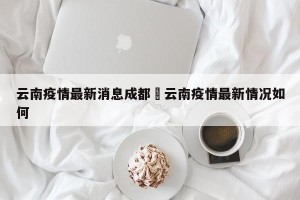 云南疫情最新消息成都›云南疫情最新情况如何