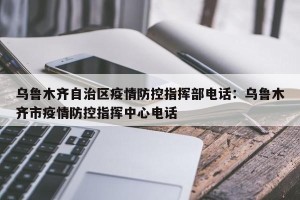 乌鲁木齐自治区疫情防控指挥部电话：乌鲁木齐市疫情防控指挥中心电话