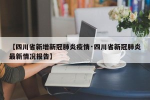 【四川省新增新冠肺炎疫情·四川省新冠肺炎最新情况报告】