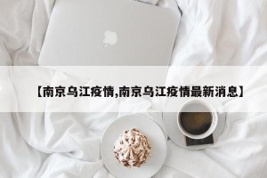 【南京乌江疫情,南京乌江疫情最新消息】