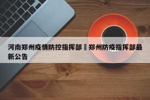 河南郑州疫情防控指挥部›郑州防疫指挥部最新公告
