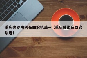 重庆确诊病例在西安轨迹—（重庆感染在西安轨迹）