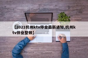 【2021杭州ktv停业最新通知,杭州ktv停业整顿】