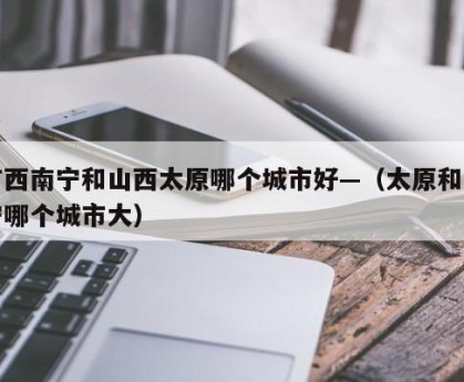 广西南宁和山西太原哪个城市好—（太原和南宁哪个城市大）