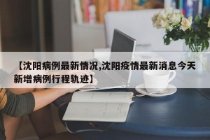 【沈阳病例最新情况,沈阳疫情最新消息今天新增病例行程轨迹】