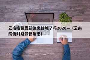 云南疫情最新消息封城了吗2020—（云南疫情封路最新消息）