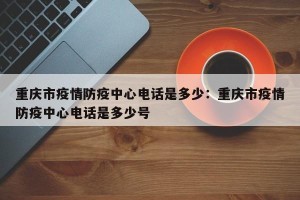 重庆市疫情防疫中心电话是多少：重庆市疫情防疫中心电话是多少号