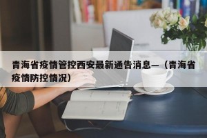 青海省疫情管控西安最新通告消息—（青海省疫情防控情况）
