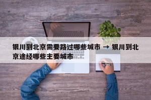 银川到北京需要路过哪些城市 → 银川到北京途经哪些主要城市