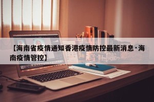 【海南省疫情通知香港疫情防控最新消息·海南疫情管控】