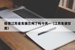 疫情江苏省支援兰州了吗今天—（江苏支援甘肃）