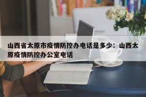 山西省太原市疫情防控办电话是多少：山西太原疫情防控办公室电话