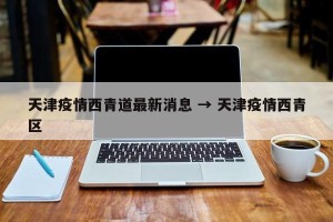 天津疫情西青道最新消息 → 天津疫情西青区