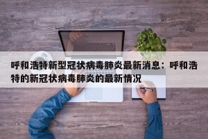 呼和浩特新型冠状病毒肺炎最新消息：呼和浩特的新冠状病毒肺炎的最新情况