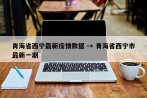 青海省西宁最新疫情数据 → 青海省西宁市最新一期