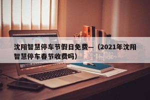 沈阳智慧停车节假日免费—（2021年沈阳智慧停车春节收费吗）