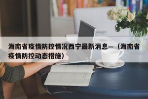 海南省疫情防控情况西宁最新消息—（海南省疫情防控动态措施）