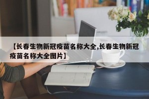 【长春生物新冠疫苗名称大全,长春生物新冠疫苗名称大全图片】