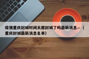 疫情重庆封城时间太原封城了吗最新消息—（重庆封城最新消息名单）