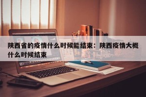 陕西省的疫情什么时候能结束：陕西疫情大概什么时候结束