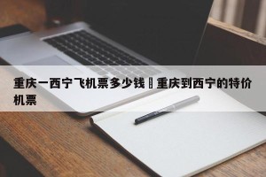 重庆一西宁飞机票多少钱›重庆到西宁的特价机票
