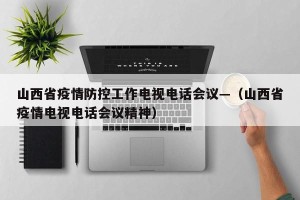 山西省疫情防控工作电视电话会议—（山西省疫情电视电话会议精神）