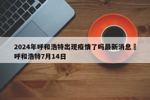 2024年呼和浩特出现疫情了吗最新消息›呼和浩特7月14日