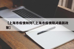 【上海市疫情如何?,上海市疫情期间最新政策】