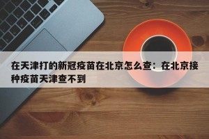 在天津打的新冠疫苗在北京怎么查：在北京接种疫苗天津查不到