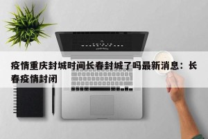 疫情重庆封城时间长春封城了吗最新消息：长春疫情封闭